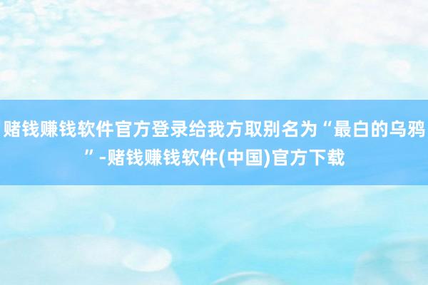 赌钱赚钱软件官方登录给我方取别名为“最白的乌鸦”-赌钱赚钱软件(中国)官方下载