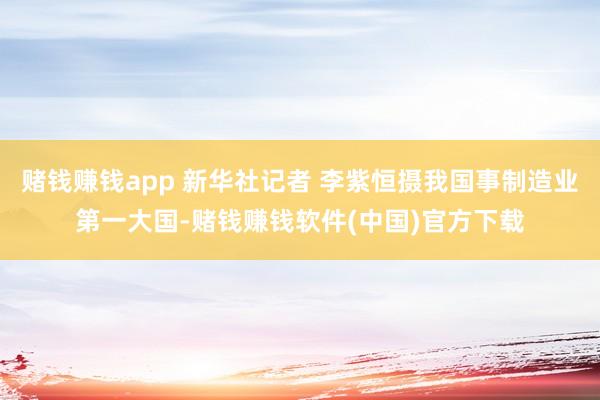 赌钱赚钱app 新华社记者 李紫恒摄我国事制造业第一大国-赌钱赚钱软件(中国)官方下载