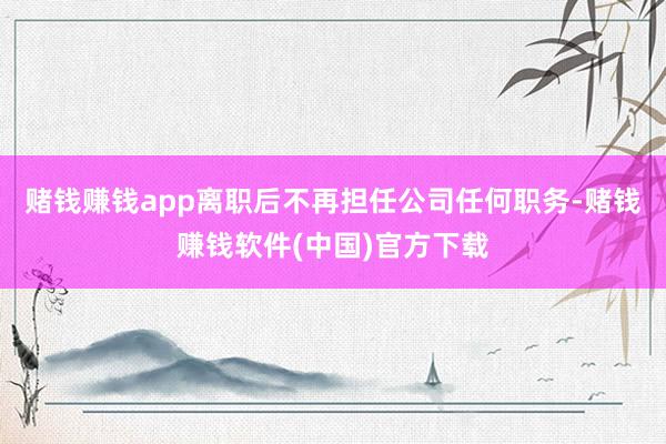 赌钱赚钱app离职后不再担任公司任何职务-赌钱赚钱软件(中国)官方下载