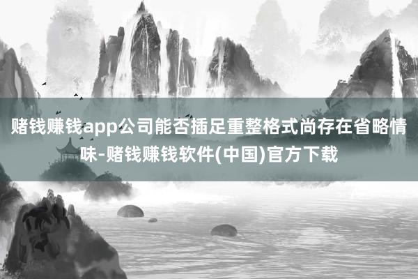 赌钱赚钱app公司能否插足重整格式尚存在省略情味-赌钱赚钱软件(中国)官方下载