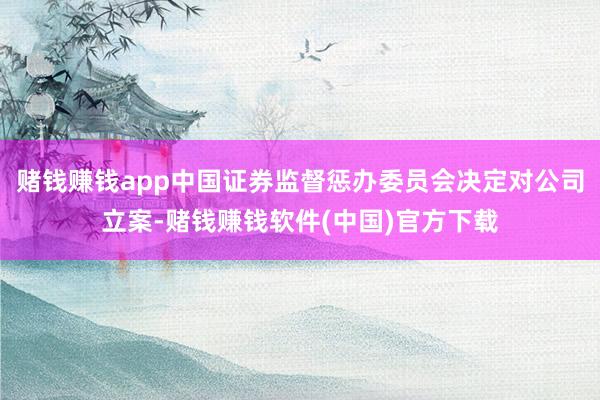 赌钱赚钱app中国证券监督惩办委员会决定对公司立案-赌钱赚钱软件(中国)官方下载