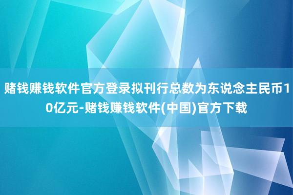 赌钱赚钱软件官方登录拟刊行总数为东说念主民币10亿元-赌钱赚钱软件(中国)官方下载