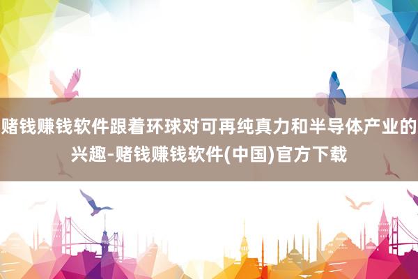 赌钱赚钱软件跟着环球对可再纯真力和半导体产业的兴趣-赌钱赚钱软件(中国)官方下载