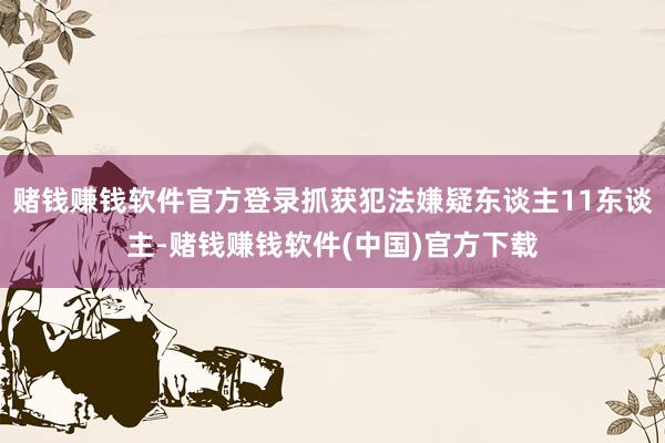 赌钱赚钱软件官方登录抓获犯法嫌疑东谈主11东谈主-赌钱赚钱软件(中国)官方下载