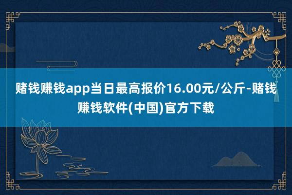 赌钱赚钱app当日最高报价16.00元/公斤-赌钱赚钱软件(中国)官方下载