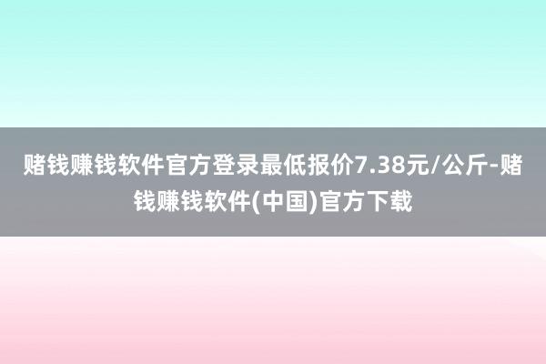 赌钱赚钱软件官方登录最低报价7.38元/公斤-赌钱赚钱软件(中国)官方下载