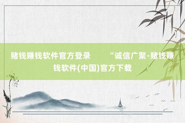 赌钱赚钱软件官方登录        “诚信广聚-赌钱赚钱软件(中国)官方下载