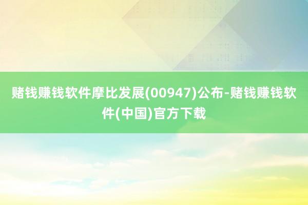 赌钱赚钱软件摩比发展(00947)公布-赌钱赚钱软件(中国)官方下载