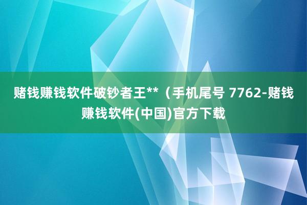 赌钱赚钱软件破钞者王**（手机尾号 7762-赌钱赚钱软件(中国)官方下载