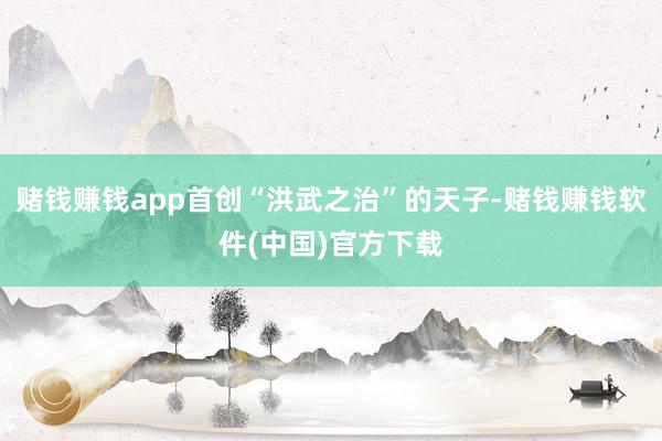 赌钱赚钱app首创“洪武之治”的天子-赌钱赚钱软件(中国)官方下载