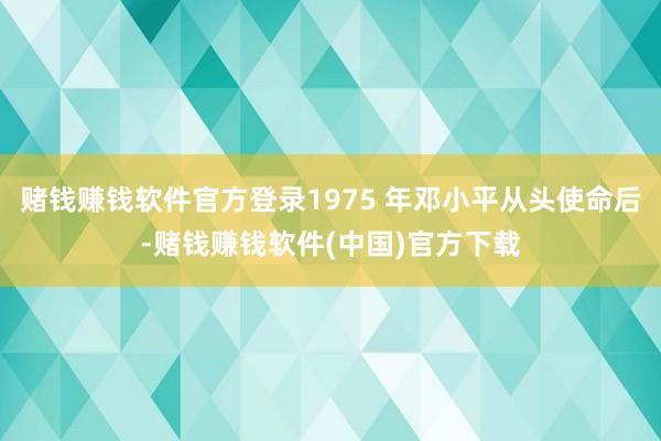 赌钱赚钱软件官方登录1975 年邓小平从头使命后-赌钱赚钱软件(中国)官方下载