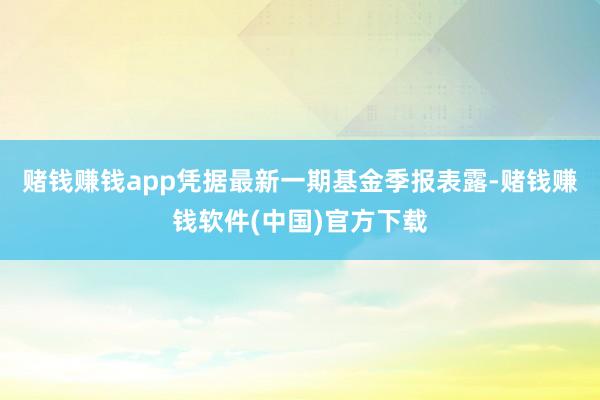 赌钱赚钱app凭据最新一期基金季报表露-赌钱赚钱软件(中国)官方下载