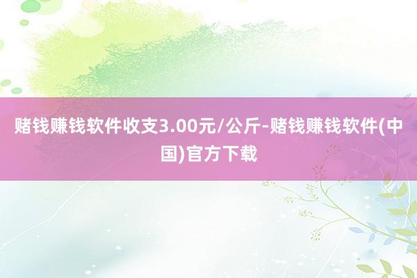 赌钱赚钱软件收支3.00元/公斤-赌钱赚钱软件(中国)官方下载