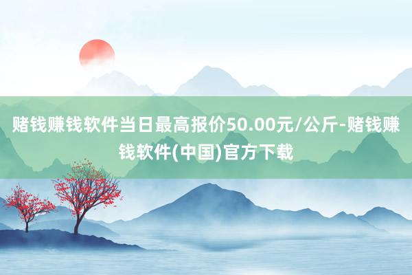 赌钱赚钱软件当日最高报价50.00元/公斤-赌钱赚钱软件(中国)官方下载