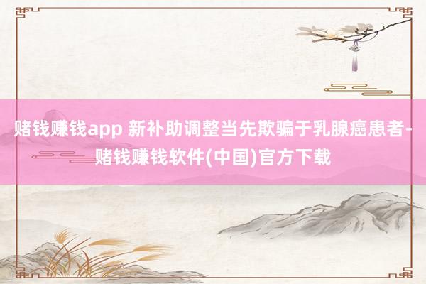 赌钱赚钱app 新补助调整当先欺骗于乳腺癌患者-赌钱赚钱软件(中国)官方下载