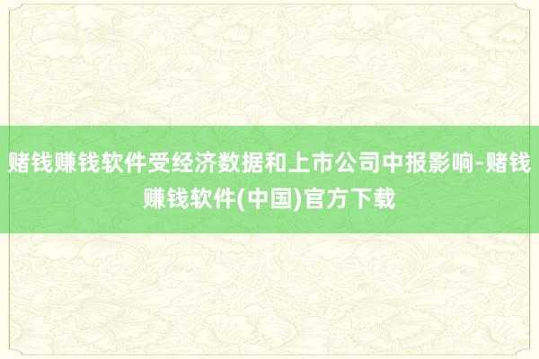 赌钱赚钱软件受经济数据和上市公司中报影响-赌钱赚钱软件(中国)官方下载