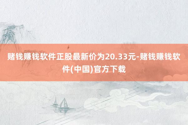 赌钱赚钱软件正股最新价为20.33元-赌钱赚钱软件(中国)官方下载