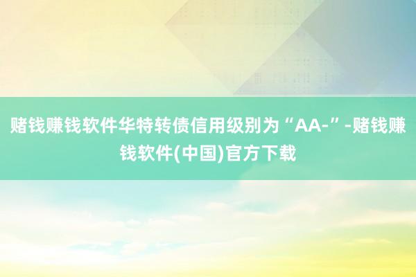 赌钱赚钱软件华特转债信用级别为“AA-”-赌钱赚钱软件(中国)官方下载