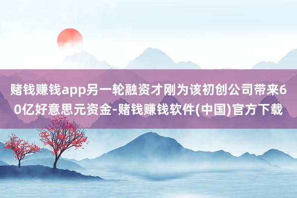 赌钱赚钱app另一轮融资才刚为该初创公司带来60亿好意思元资金-赌钱赚钱软件(中国)官方下载