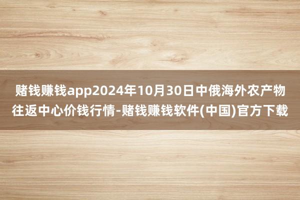 赌钱赚钱app2024年10月30日中俄海外农产物往返中心价钱行情-赌钱赚钱软件(中国)官方下载