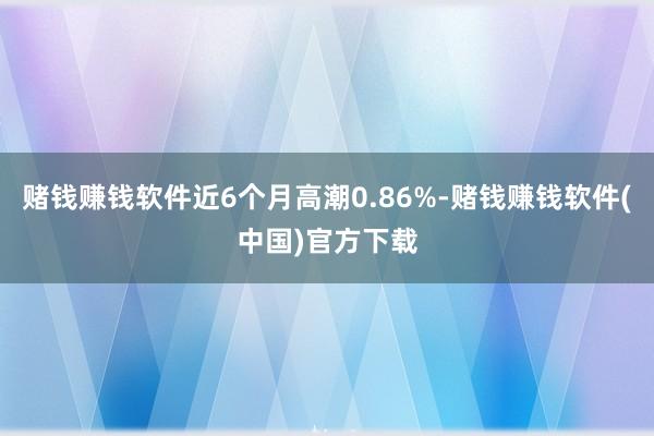 赌钱赚钱软件近6个月高潮0.86%-赌钱赚钱软件(中国)官方下载