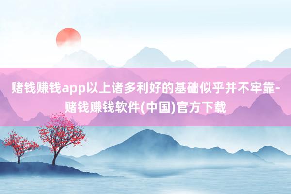 赌钱赚钱app以上诸多利好的基础似乎并不牢靠-赌钱赚钱软件(中国)官方下载