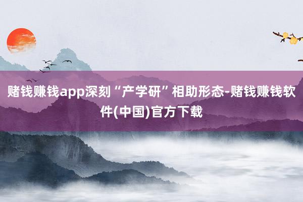 赌钱赚钱app深刻“产学研”相助形态-赌钱赚钱软件(中国)官方下载