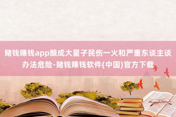 赌钱赚钱app酿成大量子民伤一火和严重东谈主谈办法危险-赌钱赚钱软件(中国)官方下载