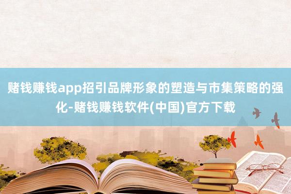 赌钱赚钱app招引品牌形象的塑造与市集策略的强化-赌钱赚钱软件(中国)官方下载