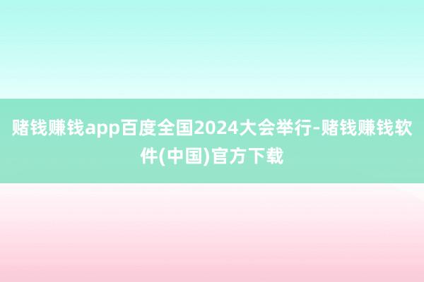 赌钱赚钱app百度全国2024大会举行-赌钱赚钱软件(中国)官方下载