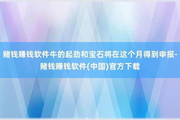 赌钱赚钱软件牛的起劲和宝石将在这个月得到申报-赌钱赚钱软件(中国)官方下载