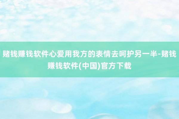 赌钱赚钱软件心爱用我方的表情去呵护另一半-赌钱赚钱软件(中国)官方下载