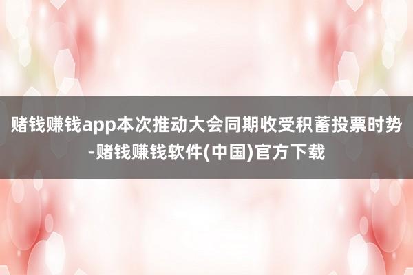 赌钱赚钱app本次推动大会同期收受积蓄投票时势-赌钱赚钱软件(中国)官方下载