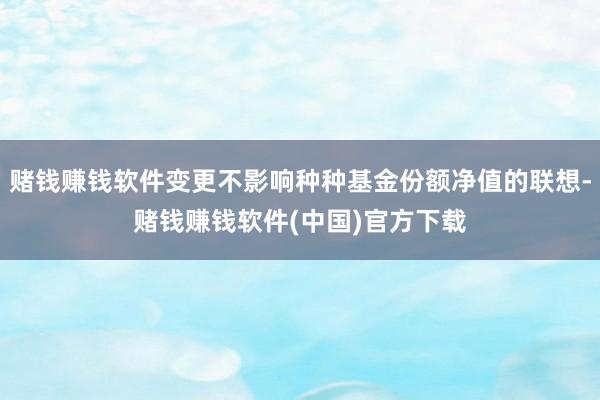 赌钱赚钱软件变更不影响种种基金份额净值的联想-赌钱赚钱软件(中国)官方下载