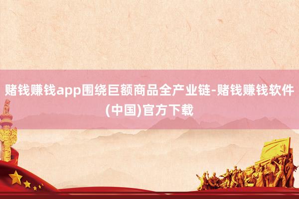 赌钱赚钱app围绕巨额商品全产业链-赌钱赚钱软件(中国)官方下载