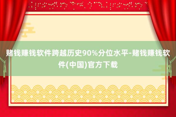 赌钱赚钱软件跨越历史90%分位水平-赌钱赚钱软件(中国)官方下载