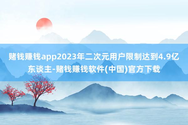 赌钱赚钱app2023年二次元用户限制达到4.9亿东谈主-赌钱赚钱软件(中国)官方下载