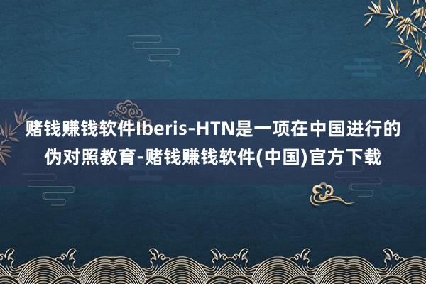 赌钱赚钱软件Iberis-HTN是一项在中国进行的伪对照教育-赌钱赚钱软件(中国)官方下载