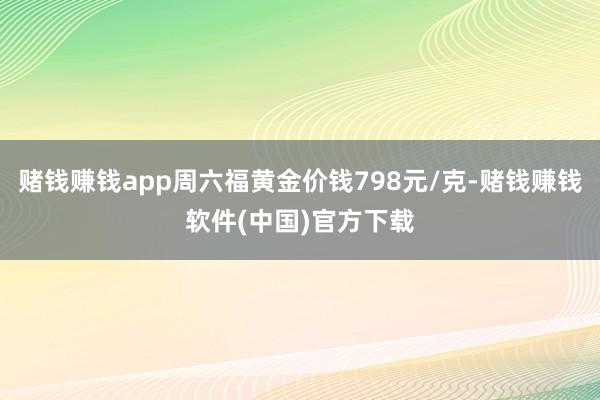 赌钱赚钱app周六福黄金价钱798元/克-赌钱赚钱软件(中国)官方下载