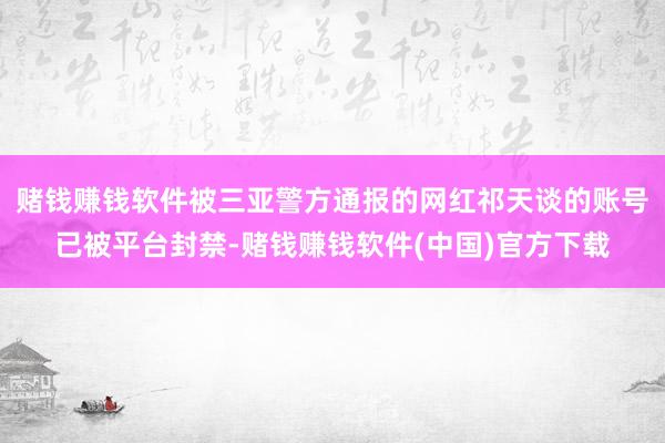 赌钱赚钱软件被三亚警方通报的网红祁天谈的账号已被平台封禁-赌钱赚钱软件(中国)官方下载