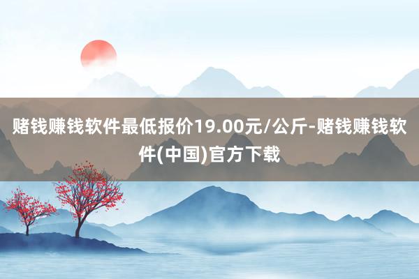 赌钱赚钱软件最低报价19.00元/公斤-赌钱赚钱软件(中国)官方下载