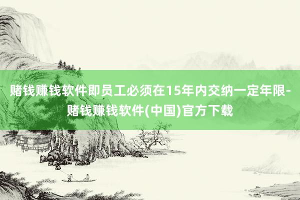 赌钱赚钱软件即员工必须在15年内交纳一定年限-赌钱赚钱软件(中国)官方下载