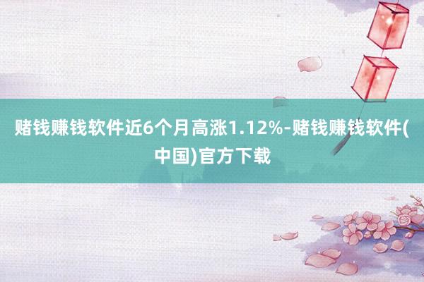 赌钱赚钱软件近6个月高涨1.12%-赌钱赚钱软件(中国)官方下载