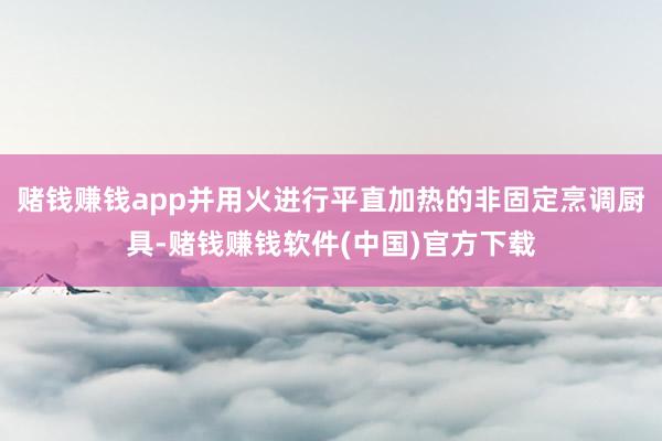 赌钱赚钱app并用火进行平直加热的非固定烹调厨具-赌钱赚钱软件(中国)官方下载