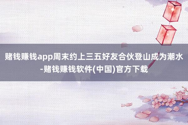 赌钱赚钱app周末约上三五好友合伙登山成为潮水-赌钱赚钱软件(中国)官方下载