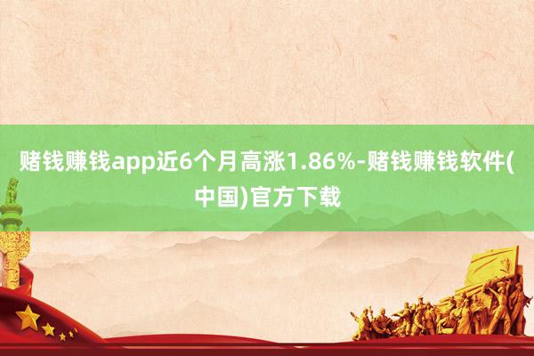 赌钱赚钱app近6个月高涨1.86%-赌钱赚钱软件(中国)官方下载