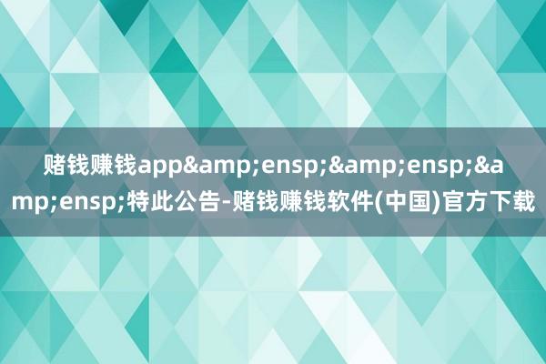 赌钱赚钱app&ensp;&ensp;&ensp;特此公告-赌钱赚钱软件(中国)官方下载