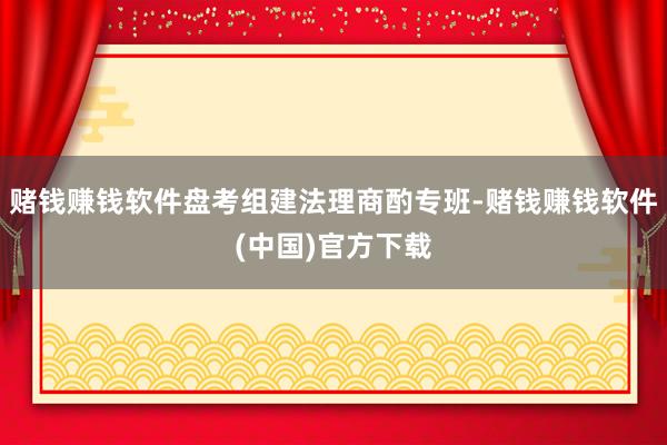 赌钱赚钱软件盘考组建法理商酌专班-赌钱赚钱软件(中国)官方下载