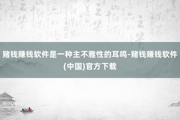 赌钱赚钱软件是一种主不雅性的耳鸣-赌钱赚钱软件(中国)官方下载