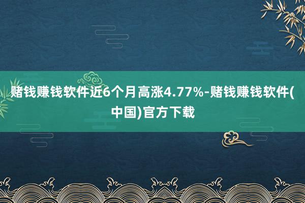 赌钱赚钱软件近6个月高涨4.77%-赌钱赚钱软件(中国)官方下载